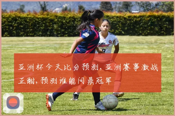 亚洲杯今天比分预测,亚洲赛事激战正酣,预测谁能问鼎冠军